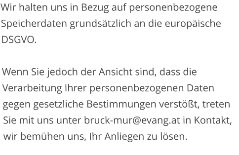 Wir halten uns in Bezug auf personenbezogene Speicherdaten grundsätzlich an die europäische DSGVO.  Wenn Sie jedoch der Ansicht sind, dass die Verarbeitung Ihrer personenbezogenen Daten gegen gesetzliche Bestimmungen verstößt, treten Sie mit uns unter bruck-mur@evang.at in Kontakt, wir bemühen uns, Ihr Anliegen zu lösen.