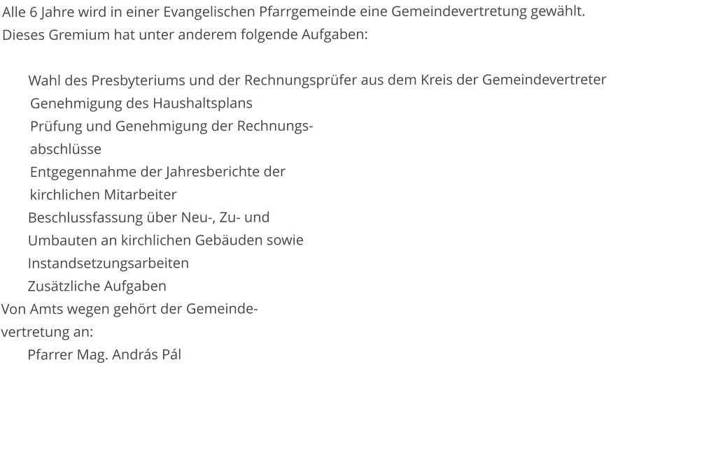 Alle 6 Jahre wird in einer Evangelischen Pfarrgemeinde eine Gemeindevertretung gewählt.  Dieses Gremium hat unter anderem folgende Aufgaben:  Wahl des Presbyteriums und der Rechnungsprüfer aus dem Kreis der Gemeindevertreter 	Genehmigung des Haushaltsplans 	Prüfung und Genehmigung der Rechnungs-        	abschlüsse 	Entgegennahme der Jahresberichte der         	kirchlichen Mitarbeiter Beschlussfassung über Neu-, Zu- und  Umbauten an kirchlichen Gebäuden sowie  Instandsetzungsarbeiten  Zusätzliche Aufgaben Von Amts wegen gehört der Gemeinde- vertretung an: Pfarrer Mag. András Pál