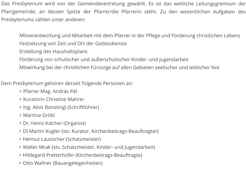 Das Presbyterium wird von der Gemeindevertretung gewählt. Es ist das weltliche Leitungsgremium der Pfarrgemeinde, an dessen Spitze der Pfarrer/die Pfarrerin steht. Zu den wesentlichen Aufgaben des Presbyteriums zählen unter anderen:  Mitverantwortung und Mitarbeit mit dem Pfarrer in der Pflege und Förderung christlichen Lebens Festsetzung von Zeit und Ort der Gottesdienste Erstellung des Haushaltsplans Förderung von schulischer und außerschulischer Kinder- und Jugendarbeit Mitwirkung bei der christlichen Fürsorge auf allen Gebieten seelischer und leiblicher Not  Dem Presbyterium gehören derzeit folgende Personen an: 		> Pfarrer Mag. András Pál 		> Kuratorin Christine Mahrer 		> Ing. Alois Bonstingl (Schriftführer) 		> Martina Gröbl																							> Dr. Heinz Kalcher (Organist) 		> DI Martin Kugler (stv. Kurator, Kirchenbeitrags-Beauftragter) 		> Helmut Lautischer (Schatzmeister) 		> Walter Mrak (stv. Schatzmeister, Kinder- und Jugendarbeit) > Hildegard Pretterhofer (Kirchenbeitrags-Beauftragte) 		> Otto Wallner (Bauangelegenheiten)