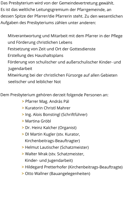 Das Presbyterium wird von der Gemeindevertretung gewählt.  Es ist das weltliche Leitungsgremium der Pfarrgemeinde, an dessen Spitze der Pfarrer/die Pfarrerin steht. Zu den wesentlichen Aufgaben des Presbyteriums zählen unter anderen:  Mitverantwortung und Mitarbeit mit dem Pfarrer in der Pflege und Förderung christlichen Lebens Festsetzung von Zeit und Ort der Gottesdienste Erstellung des Haushaltsplans Förderung von schulischer und außerschulischer Kinder- und Jugendarbeit Mitwirkung bei der christlichen Fürsorge auf allen Gebieten seelischer und leiblicher Not  Dem Presbyterium gehören derzeit folgende Personen an: 		> Pfarrer Mag. András Pál 		> Kuratorin Christl Mahrer 		> Ing. Alois Bonstingl (Schriftführer) 		> Martina Gröbl									> Dr. Heinz Kalcher (Organist) 		> DI Martin Kugler (stv. Kurator,  		   Kirchenbeitrags-Beauftragter) 		> Helmut Lautischer (Schatzmeister) 		> Walter Mrak (stv. Schatzmeister,  		   Kinder- und Jugendarbeit) > Hildegard Pretterhofer (Kirchenbeitrags-Beauftragte) 		> Otto Wallner (Bauangelegenheiten)