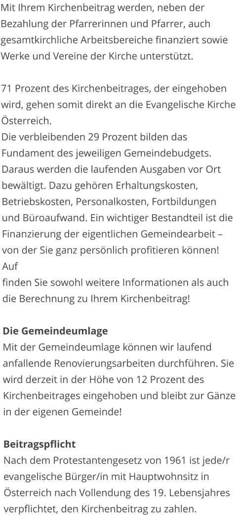 Mit Ihrem Kirchenbeitrag werden, neben der Bezahlung der Pfarrerinnen und Pfarrer, auch gesamtkirchliche Arbeitsbereiche finanziert sowie Werke und Vereine der Kirche unterstützt.  71 Prozent des Kirchenbeitrages, der eingehoben wird, gehen somit direkt an die Evangelische Kirche Österreich. Die verbleibenden 29 Prozent bilden das Fundament des jeweiligen Gemeindebudgets. Daraus werden die laufenden Ausgaben vor Ort bewältigt. Dazu gehören Erhaltungskosten, Betriebskosten, Personalkosten, Fortbildungen und Büroaufwand. Ein wichtiger Bestandteil ist die Finanzierung der eigentlichen Gemeindearbeit – von der Sie ganz persönlich profitieren können! Auf                                                                           finden Sie sowohl weitere Informationen als auch die Berechnung zu Ihrem Kirchenbeitrag!  Die Gemeindeumlage Mit der Gemeindeumlage können wir laufend anfallende Renovierungsarbeiten durchführen. Sie wird derzeit in der Höhe von 12 Prozent des Kirchenbeitrages eingehoben und bleibt zur Gänze in der eigenen Gemeinde!  Beitragspflicht Nach dem Protestantengesetz von 1961 ist jede/r evangelische Bürger/in mit Hauptwohnsitz in Österreich nach Vollendung des 19. Lebensjahres verpflichtet, den Kirchenbeitrag zu zahlen.